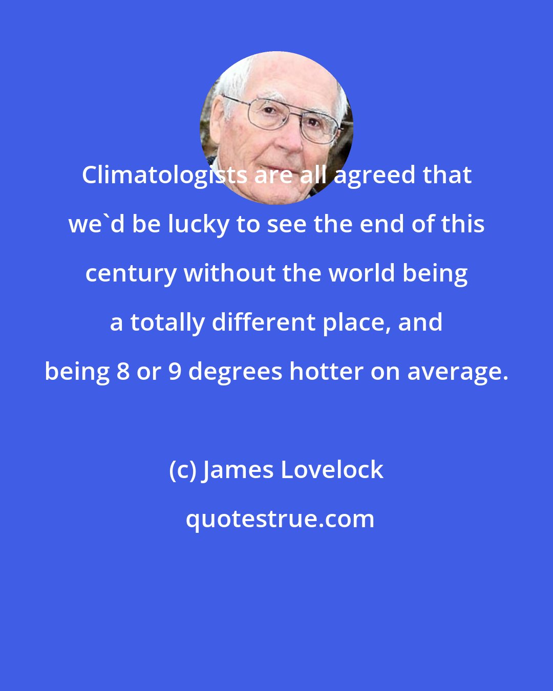 James Lovelock: Climatologists are all agreed that we'd be lucky to see the end of this century without the world being a totally different place, and being 8 or 9 degrees hotter on average.