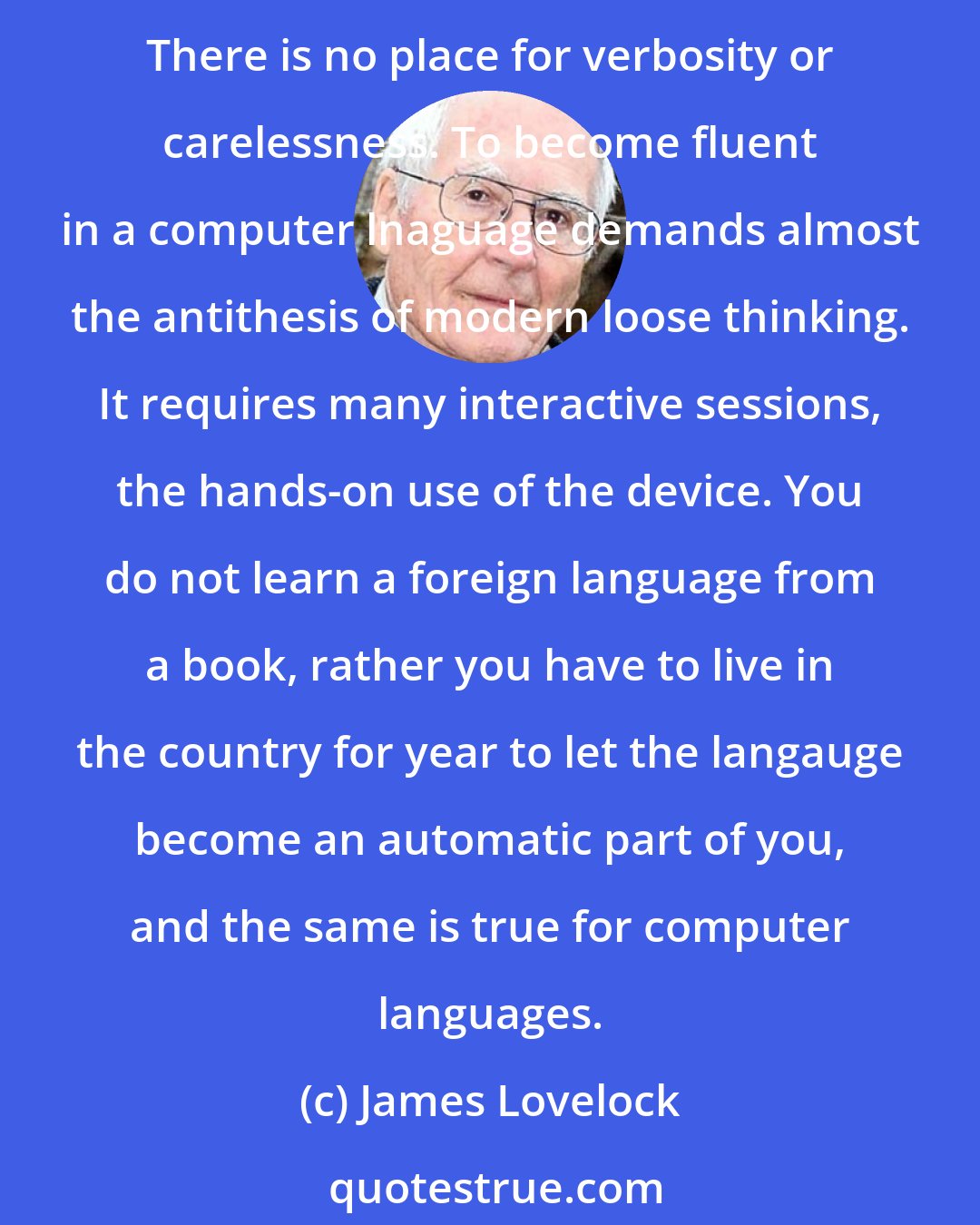 James Lovelock: Composing computer programs to solve scientific problems is like writing poetry. You must choose every word with care and link it with the other words in perfect syntax. There is no place for verbosity or carelessness. To become fluent in a computer lnaguage demands almost the antithesis of modern loose thinking. It requires many interactive sessions, the hands-on use of the device. You do not learn a foreign language from a book, rather you have to live in the country for year to let the langauge become an automatic part of you, and the same is true for computer languages.