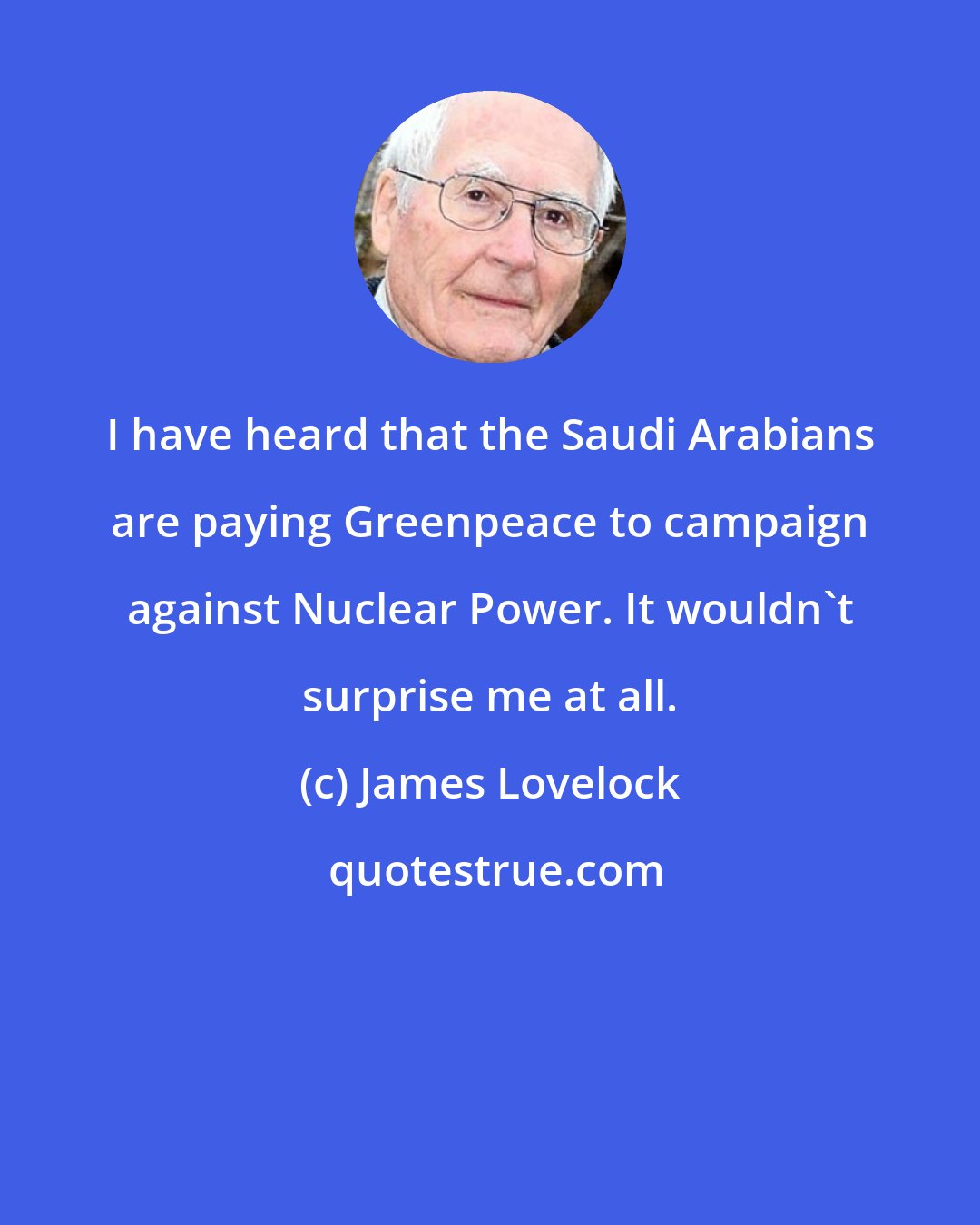 James Lovelock: I have heard that the Saudi Arabians are paying Greenpeace to campaign against Nuclear Power. It wouldn't surprise me at all.