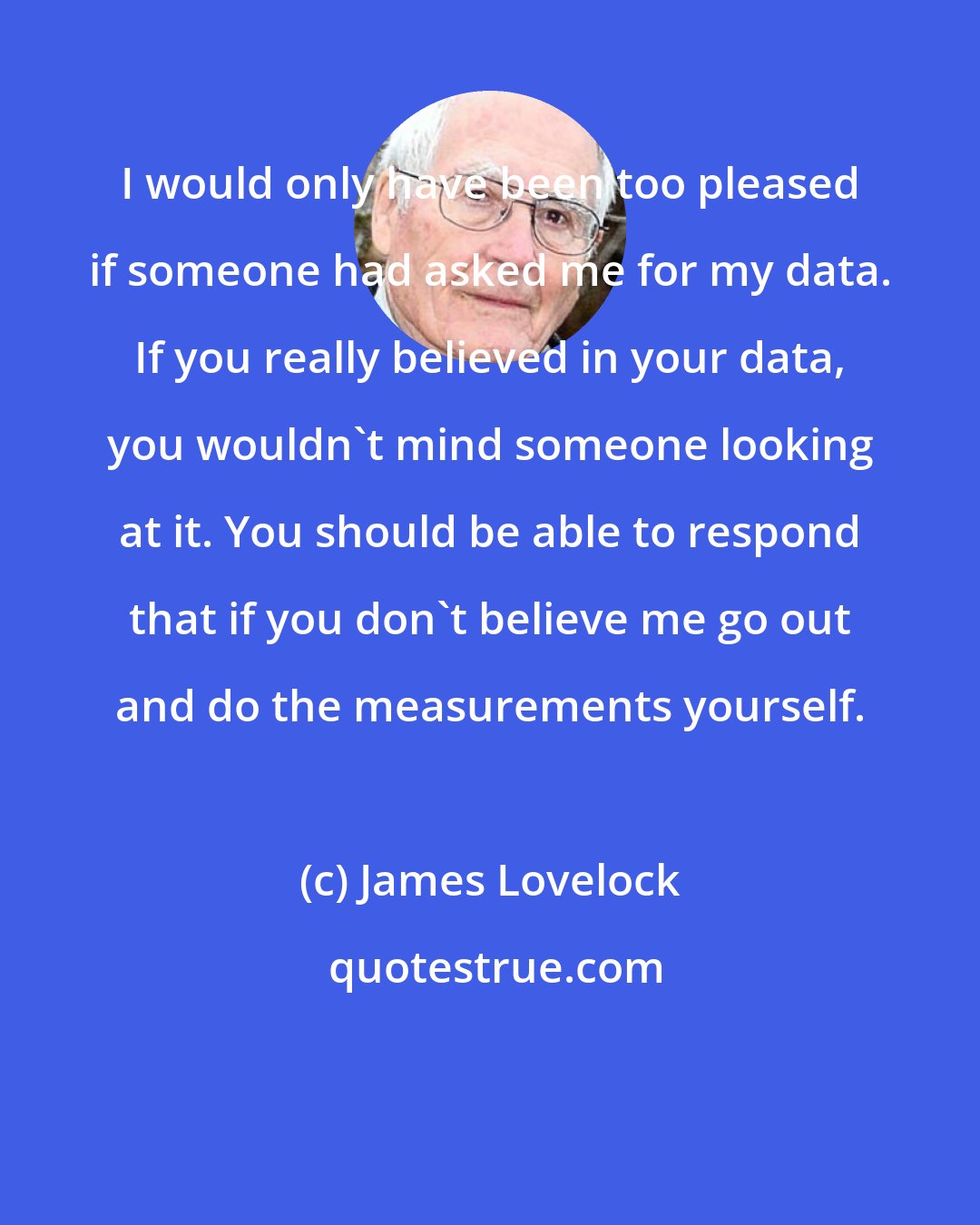 James Lovelock: I would only have been too pleased if someone had asked me for my data. If you really believed in your data, you wouldn't mind someone looking at it. You should be able to respond that if you don't believe me go out and do the measurements yourself.