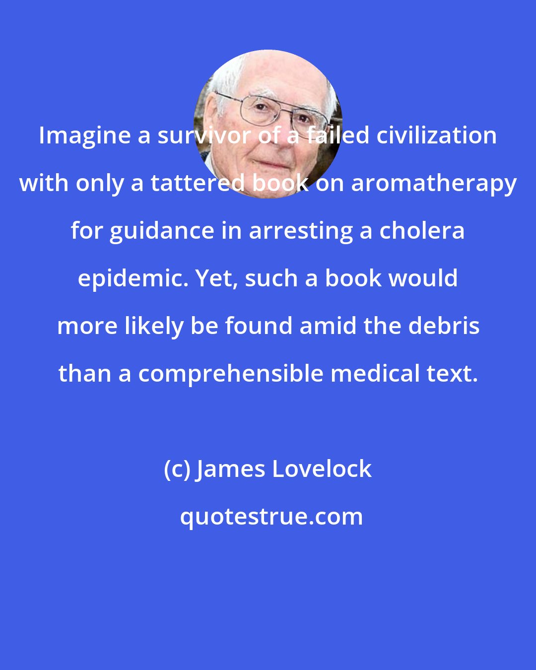 James Lovelock: Imagine a survivor of a failed civilization with only a tattered book on aromatherapy for guidance in arresting a cholera epidemic. Yet, such a book would more likely be found amid the debris than a comprehensible medical text.