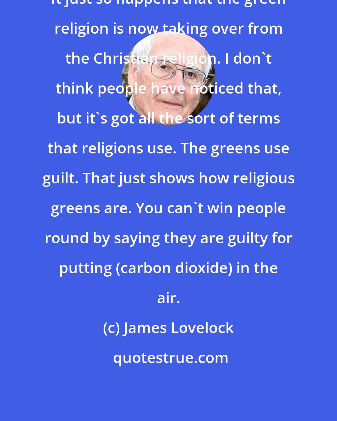 James Lovelock: It just so happens that the green religion is now taking over from the Christian religion. I don't think people have noticed that, but it's got all the sort of terms that religions use. The greens use guilt. That just shows how religious greens are. You can't win people round by saying they are guilty for putting (carbon dioxide) in the air.