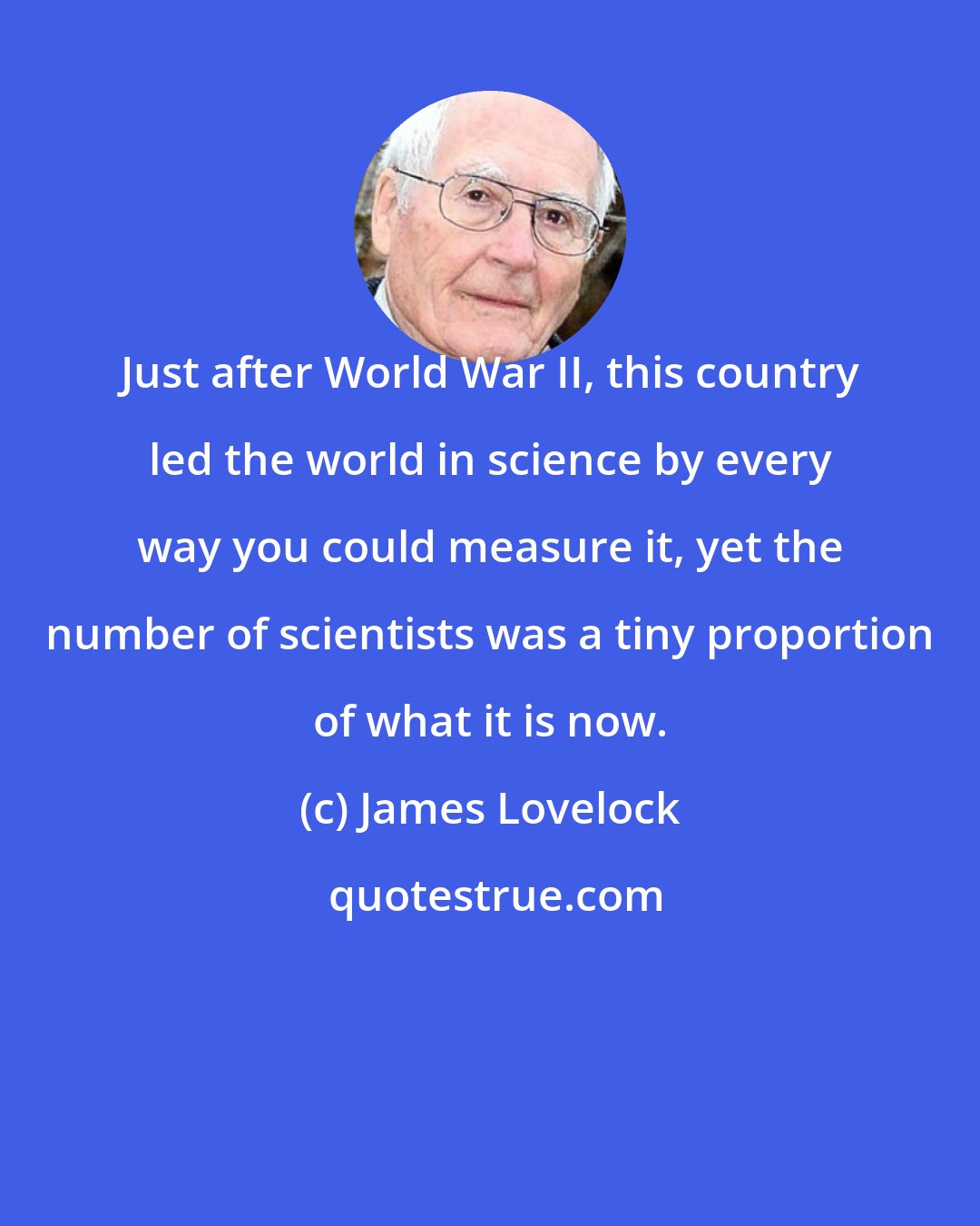 James Lovelock: Just after World War II, this country led the world in science by every way you could measure it, yet the number of scientists was a tiny proportion of what it is now.