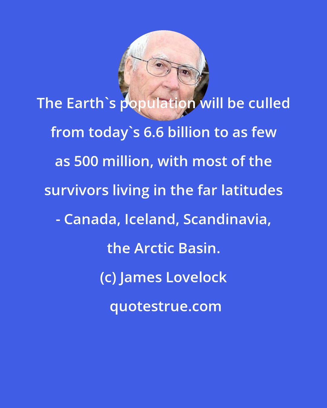 James Lovelock: The Earth's population will be culled from today's 6.6 billion to as few as 500 million, with most of the survivors living in the far latitudes - Canada, Iceland, Scandinavia, the Arctic Basin.