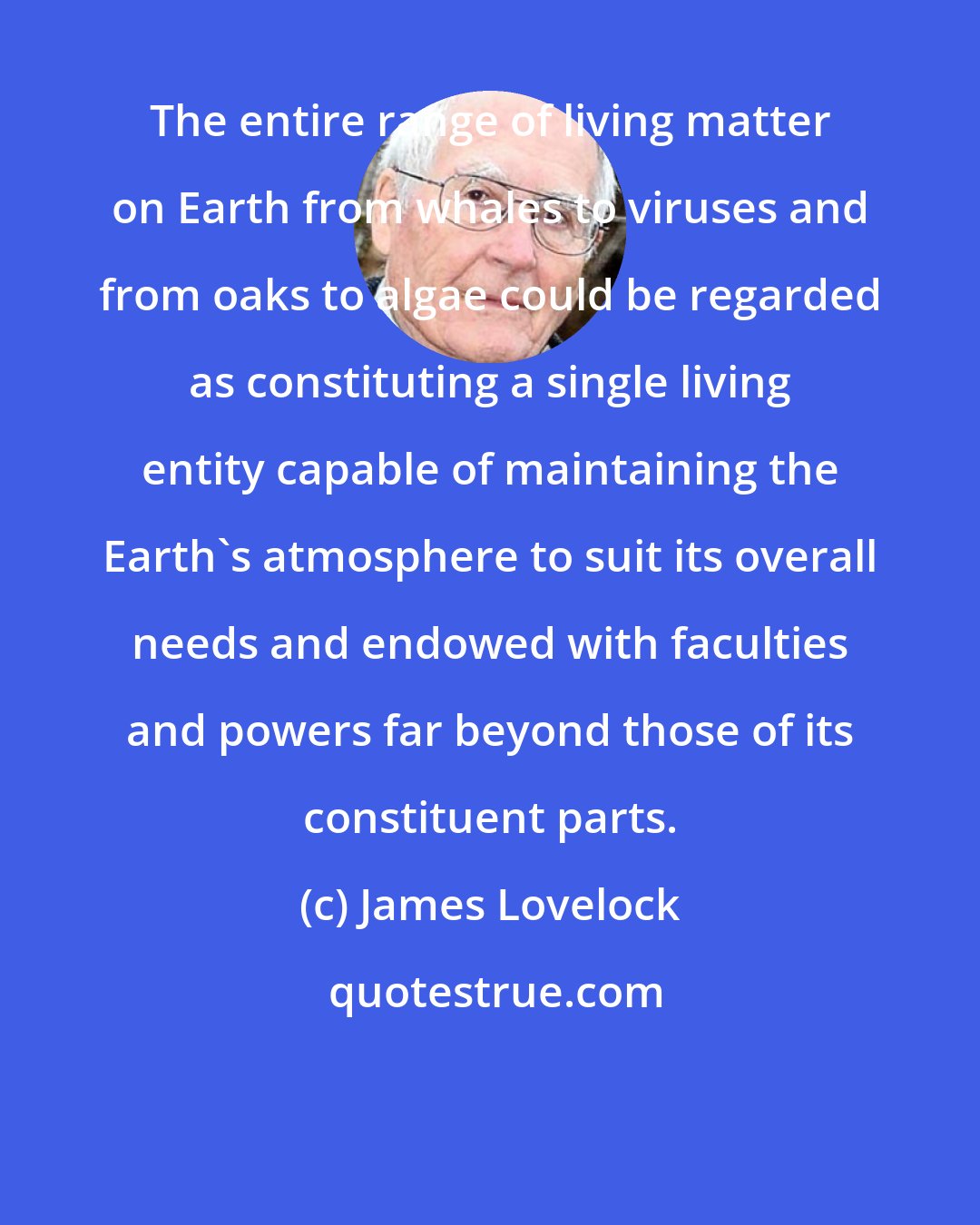 James Lovelock: The entire range of living matter on Earth from whales to viruses and from oaks to algae could be regarded as constituting a single living entity capable of maintaining the Earth's atmosphere to suit its overall needs and endowed with faculties and powers far beyond those of its constituent parts.