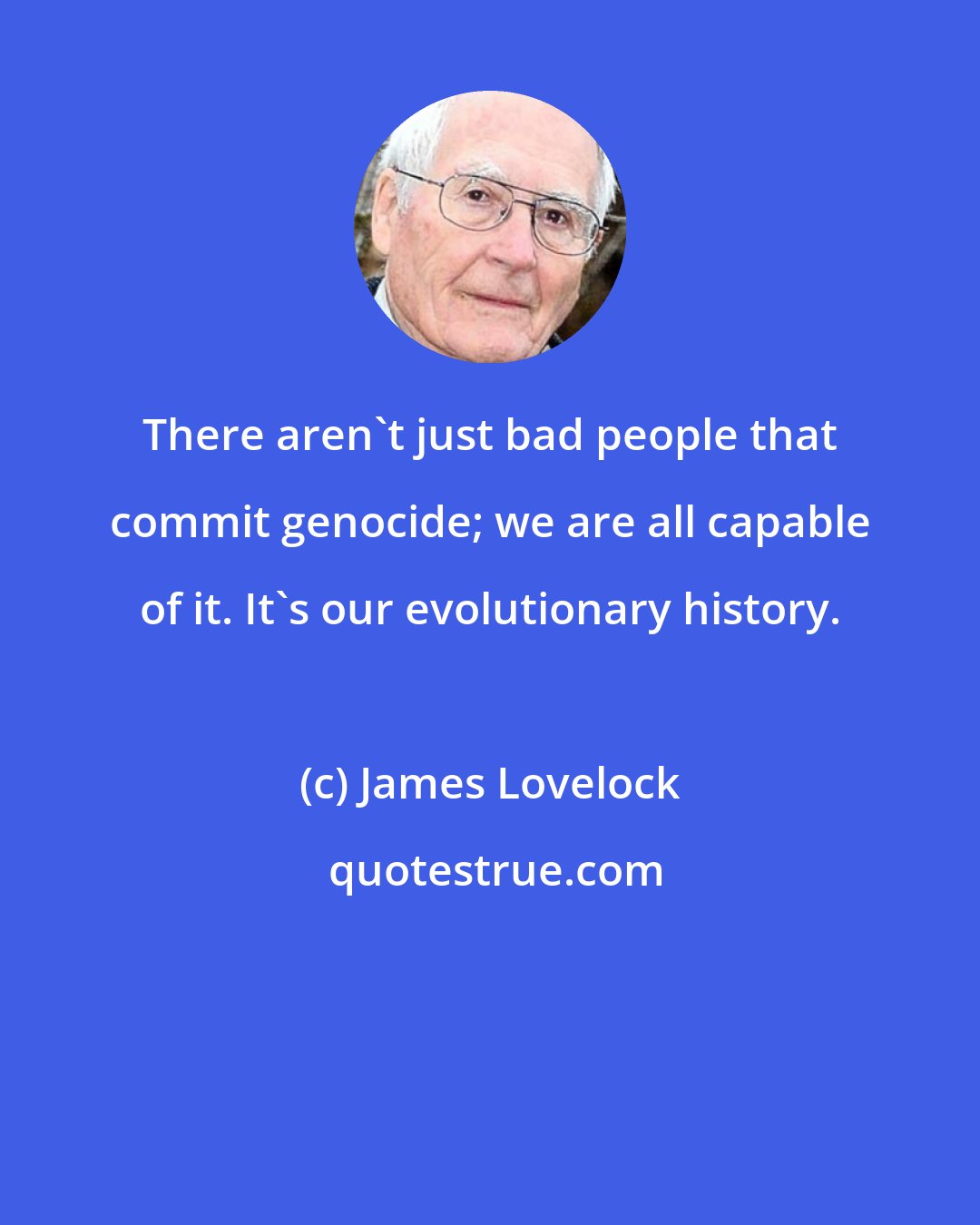 James Lovelock: There aren't just bad people that commit genocide; we are all capable of it. It's our evolutionary history.