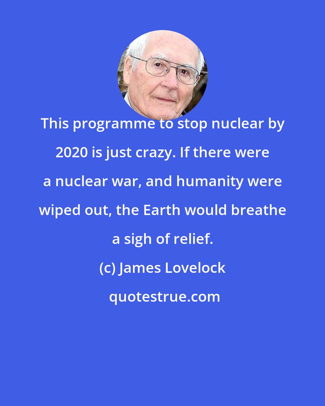 James Lovelock: This programme to stop nuclear by 2020 is just crazy. If there were a nuclear war, and humanity were wiped out, the Earth would breathe a sigh of relief.