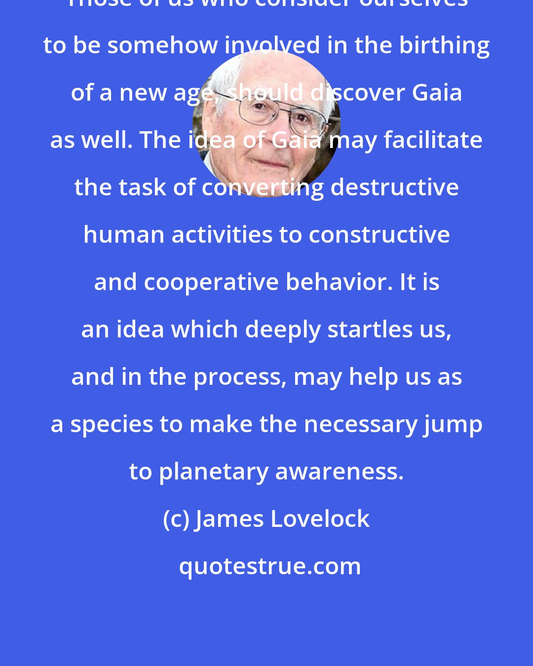 James Lovelock: Those of us who consider ourselves to be somehow involved in the birthing of a new age, should discover Gaia as well. The idea of Gaia may facilitate the task of converting destructive human activities to constructive and cooperative behavior. It is an idea which deeply startles us, and in the process, may help us as a species to make the necessary jump to planetary awareness.