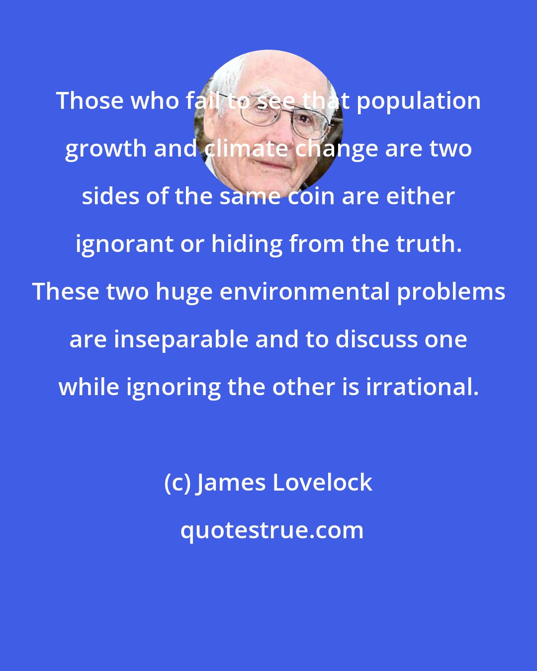 James Lovelock: Those who fail to see that population growth and climate change are two sides of the same coin are either ignorant or hiding from the truth. These two huge environmental problems are inseparable and to discuss one while ignoring the other is irrational.