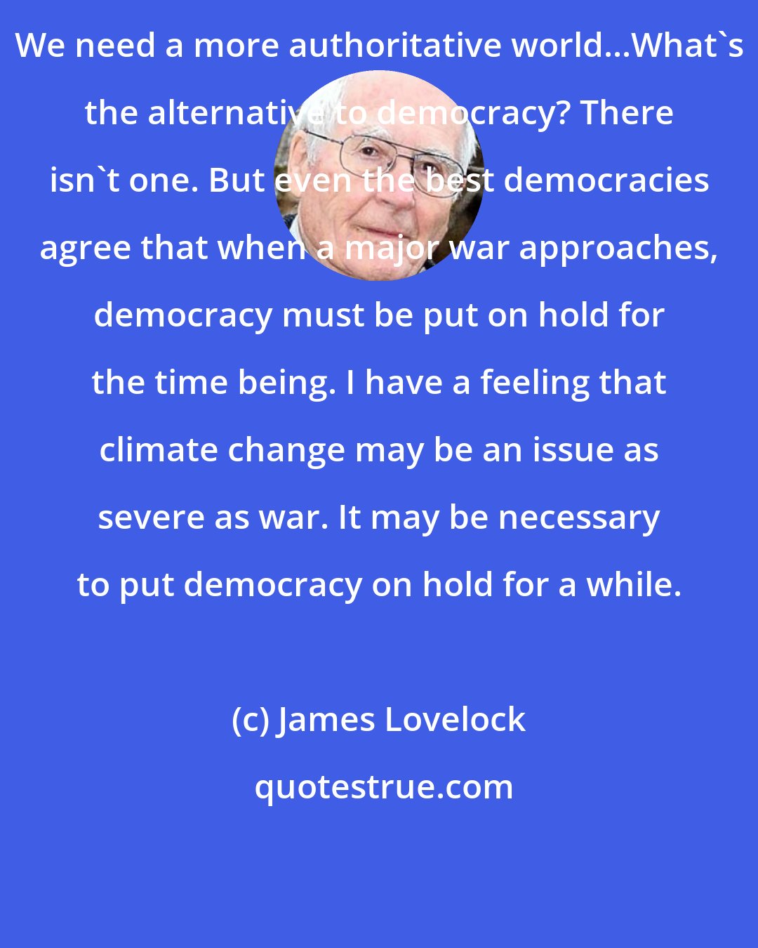 James Lovelock: We need a more authoritative world...What's the alternative to democracy? There isn't one. But even the best democracies agree that when a major war approaches, democracy must be put on hold for the time being. I have a feeling that climate change may be an issue as severe as war. It may be necessary to put democracy on hold for a while.