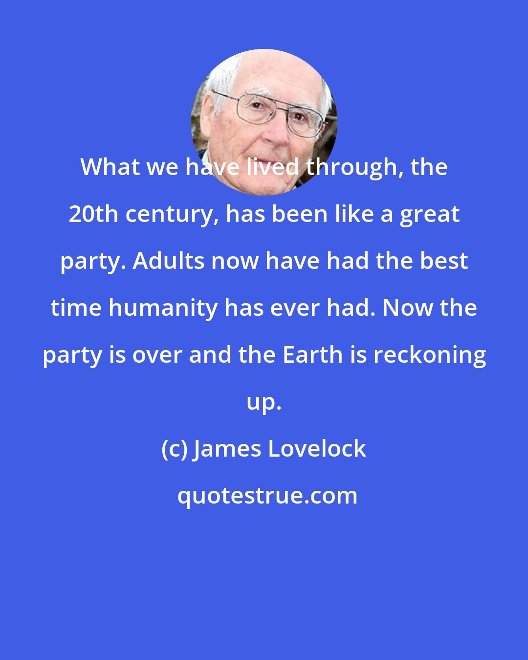 James Lovelock: What we have lived through, the 20th century, has been like a great party. Adults now have had the best time humanity has ever had. Now the party is over and the Earth is reckoning up.