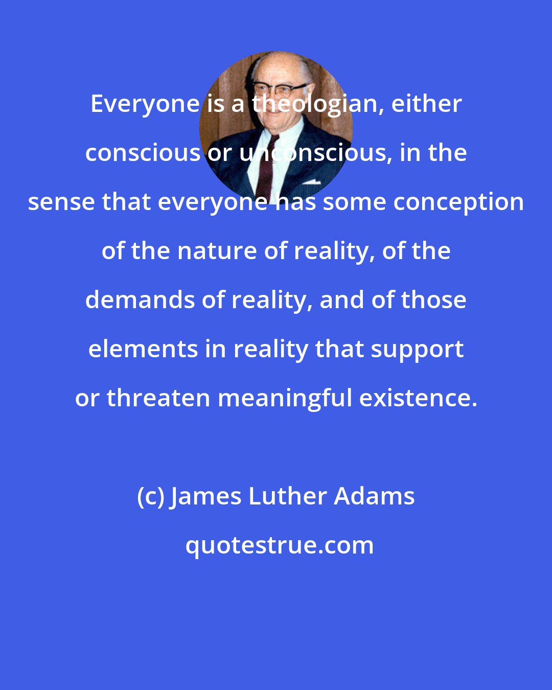 James Luther Adams: Everyone is a theologian, either conscious or unconscious, in the sense that everyone has some conception of the nature of reality, of the demands of reality, and of those elements in reality that support or threaten meaningful existence.