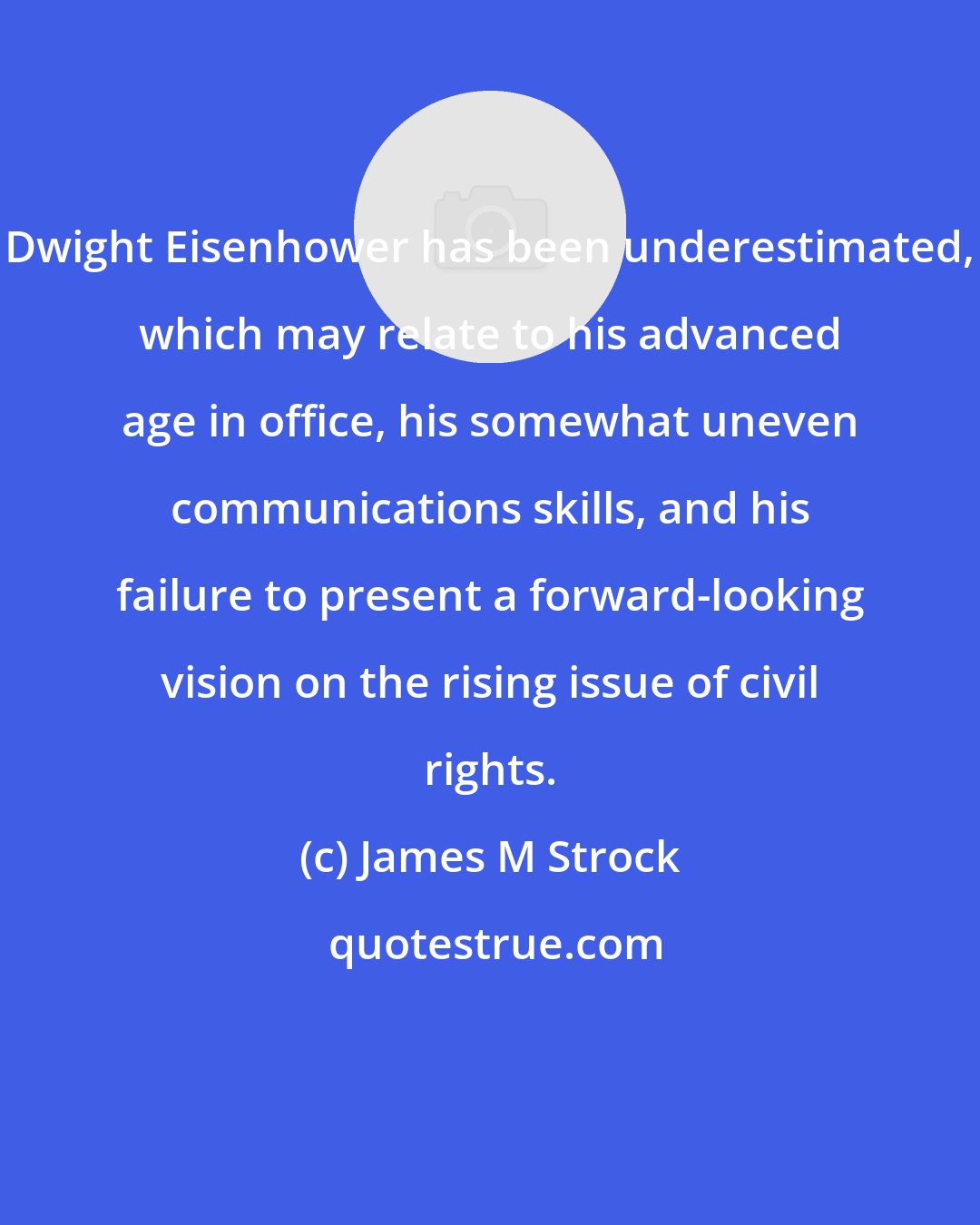 James M Strock: Dwight Eisenhower has been underestimated, which may relate to his advanced age in office, his somewhat uneven communications skills, and his failure to present a forward-looking vision on the rising issue of civil rights.