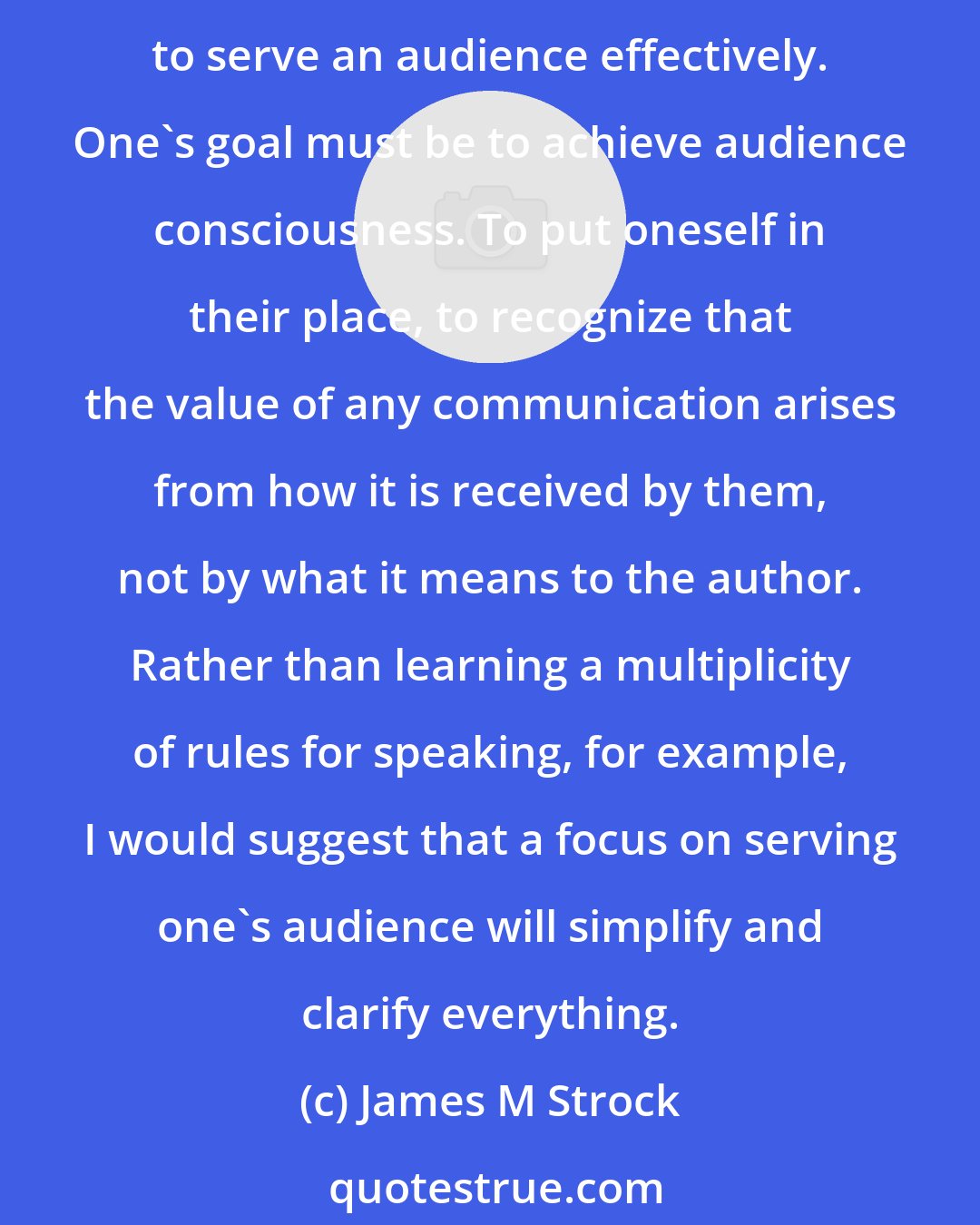 James M Strock: Many people become self-conscious when they communicate. Whether it's writing or speaking, they are consumed by anxiety. Self-consciousness is an impediment to what is required to serve an audience effectively. One's goal must be to achieve audience consciousness. To put oneself in their place, to recognize that the value of any communication arises from how it is received by them, not by what it means to the author. Rather than learning a multiplicity of rules for speaking, for example, I would suggest that a focus on serving one's audience will simplify and clarify everything.