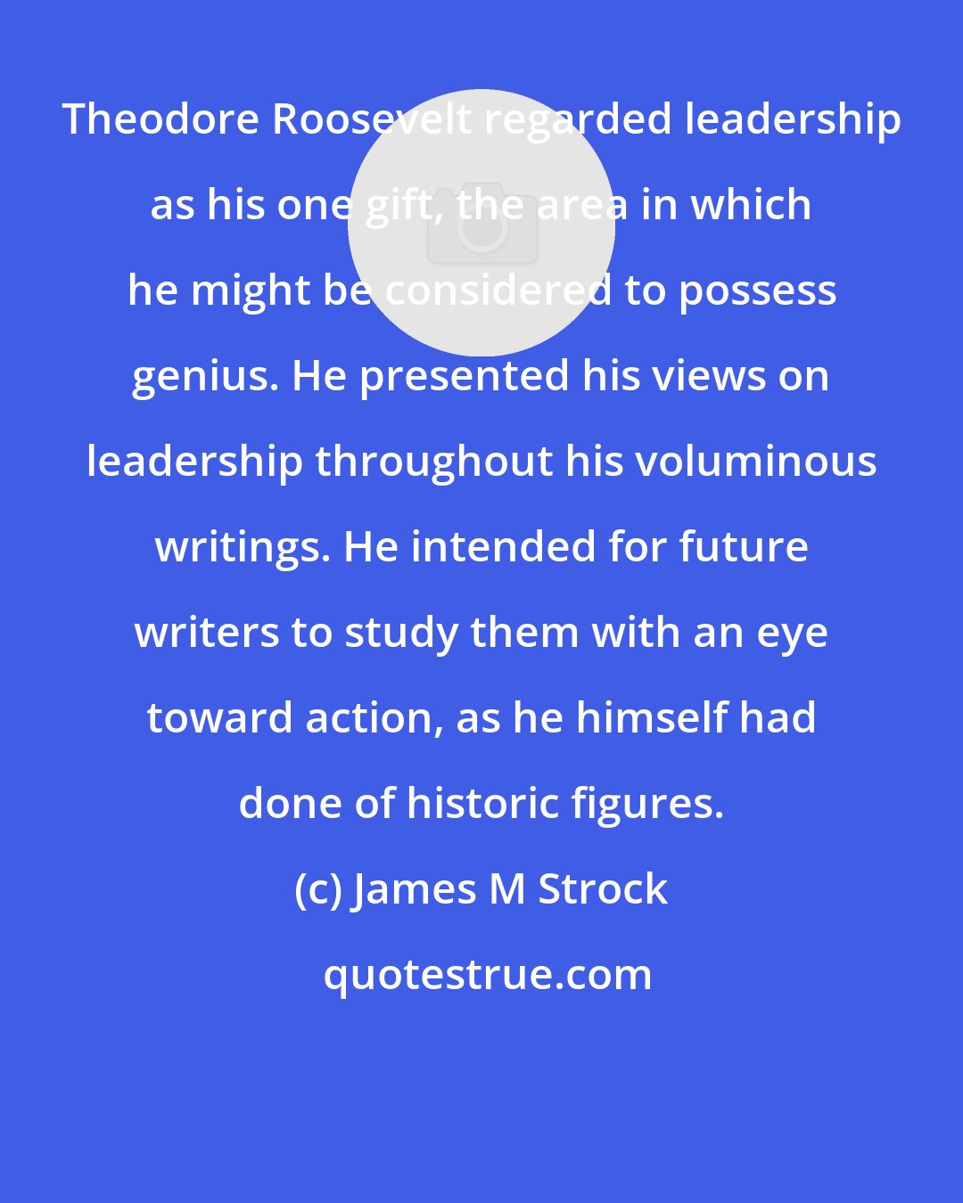 James M Strock: Theodore Roosevelt regarded leadership as his one gift, the area in which he might be considered to possess genius. He presented his views on leadership throughout his voluminous writings. He intended for future writers to study them with an eye toward action, as he himself had done of historic figures.