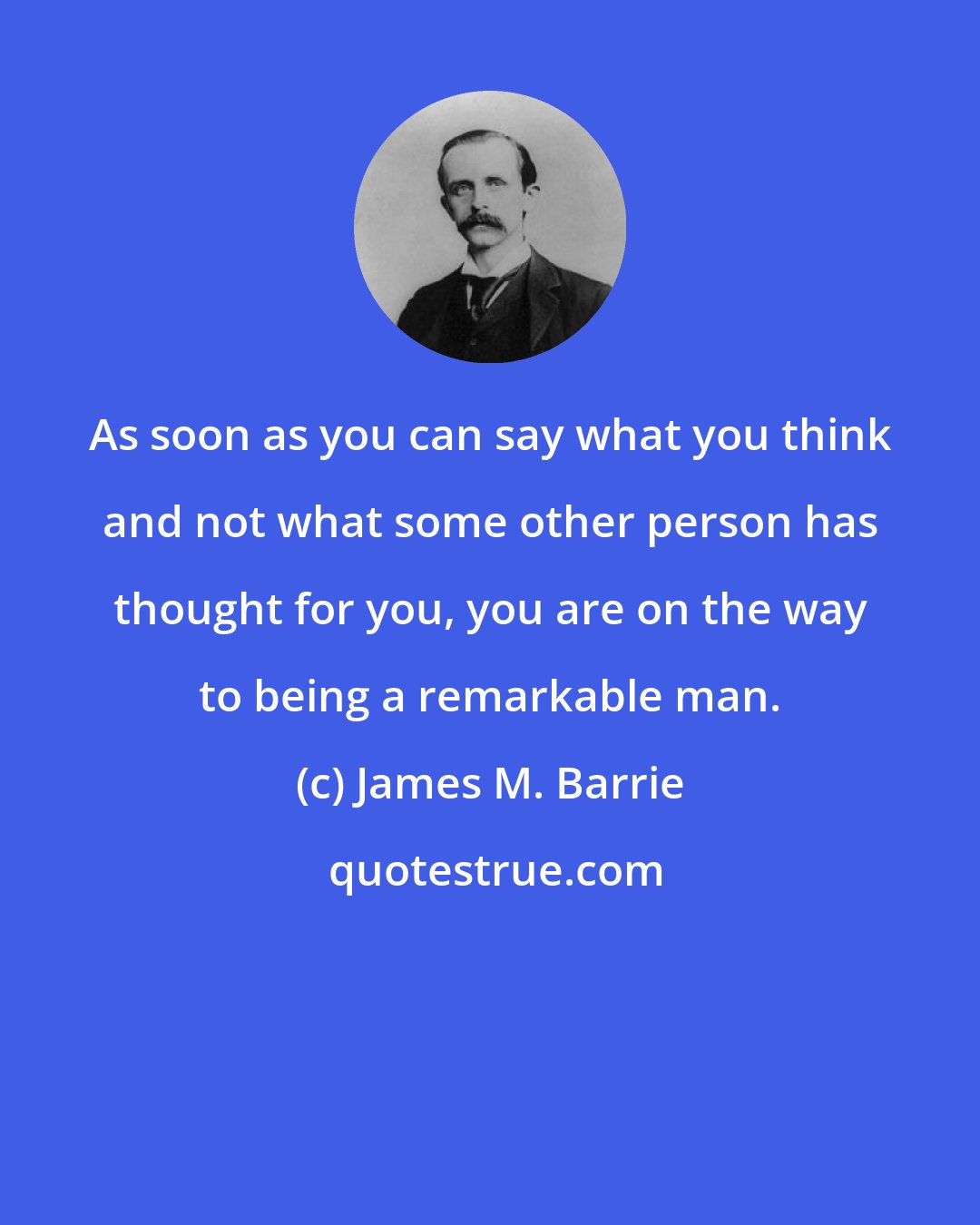 James M. Barrie: As soon as you can say what you think and not what some other person has thought for you, you are on the way to being a remarkable man.