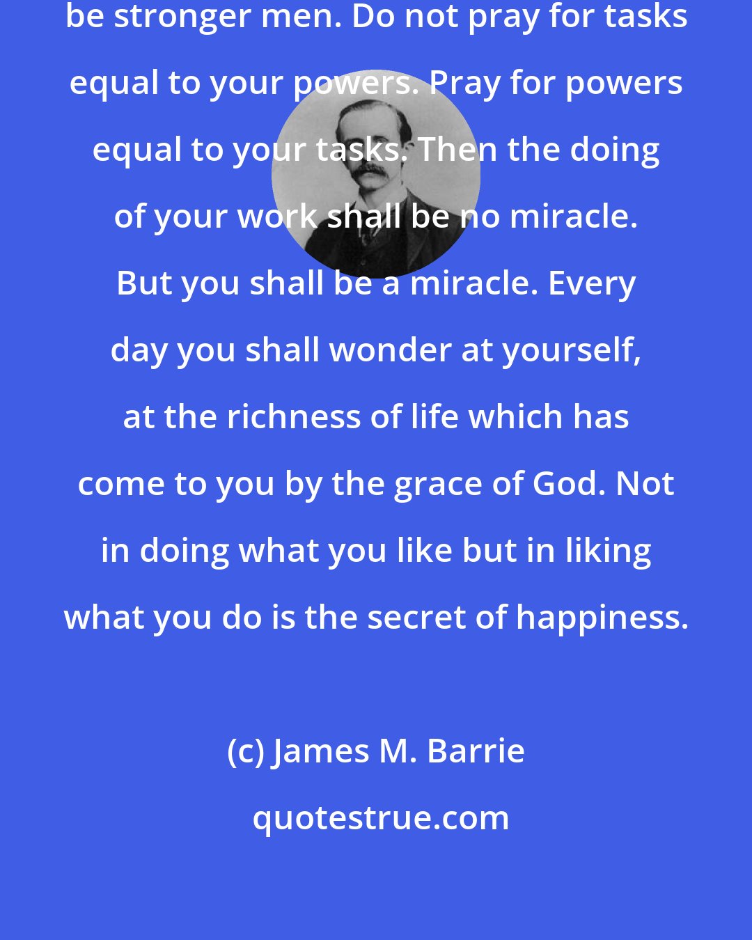 James M. Barrie: Do not pray for easy lives. Pray to be stronger men. Do not pray for tasks equal to your powers. Pray for powers equal to your tasks. Then the doing of your work shall be no miracle. But you shall be a miracle. Every day you shall wonder at yourself, at the richness of life which has come to you by the grace of God. Not in doing what you like but in liking what you do is the secret of happiness.