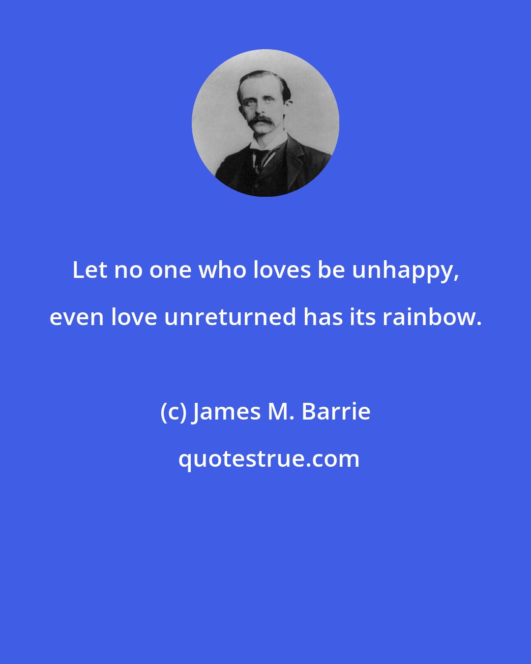 James M. Barrie: Let no one who loves be unhappy, even love unreturned has its rainbow.