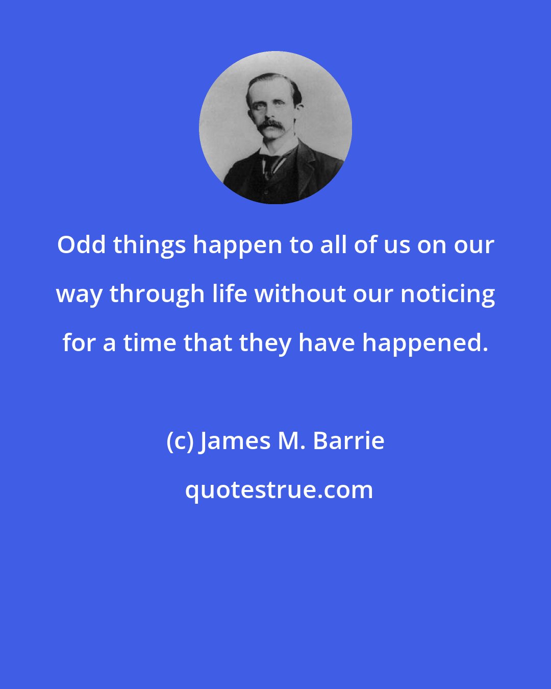 James M. Barrie: Odd things happen to all of us on our way through life without our noticing for a time that they have happened.