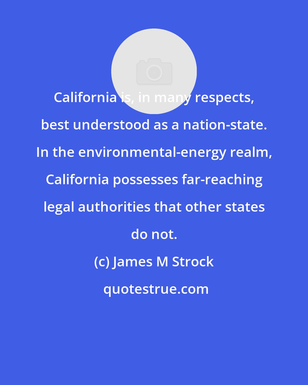 James M Strock: California is, in many respects, best understood as a nation-state. In the environmental-energy realm, California possesses far-reaching legal authorities that other states do not.