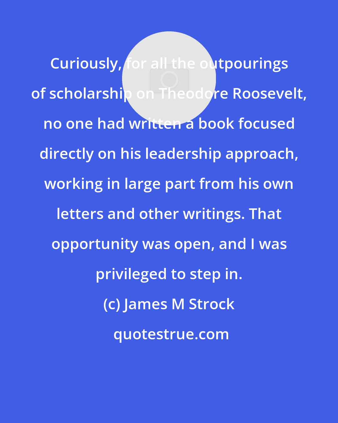 James M Strock: Curiously, for all the outpourings of scholarship on Theodore Roosevelt, no one had written a book focused directly on his leadership approach, working in large part from his own letters and other writings. That opportunity was open, and I was privileged to step in.