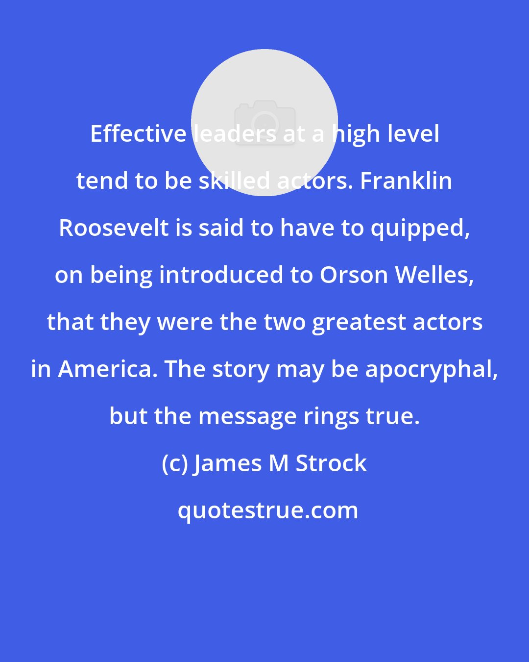 James M Strock: Effective leaders at a high level tend to be skilled actors. Franklin Roosevelt is said to have to quipped, on being introduced to Orson Welles, that they were the two greatest actors in America. The story may be apocryphal, but the message rings true.