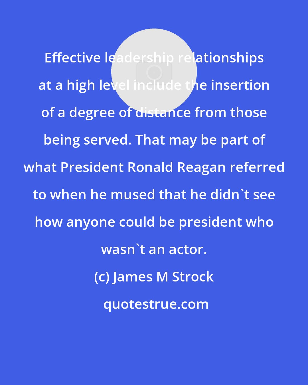 James M Strock: Effective leadership relationships at a high level include the insertion of a degree of distance from those being served. That may be part of what President Ronald Reagan referred to when he mused that he didn't see how anyone could be president who wasn't an actor.