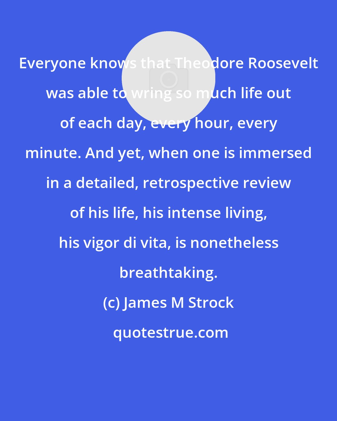 James M Strock: Everyone knows that Theodore Roosevelt was able to wring so much life out of each day, every hour, every minute. And yet, when one is immersed in a detailed, retrospective review of his life, his intense living, his vigor di vita, is nonetheless breathtaking.