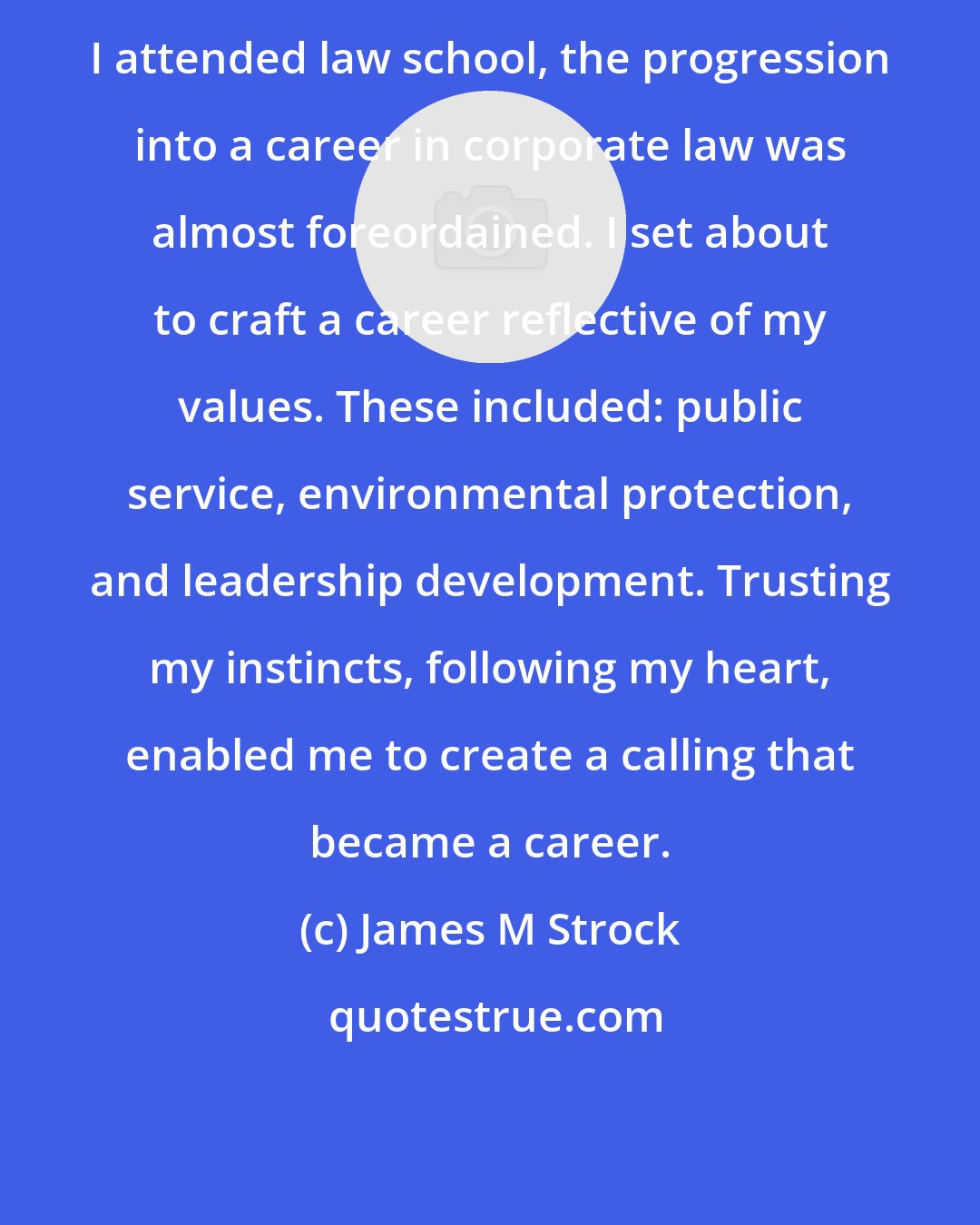 James M Strock: I attended law school, the progression into a career in corporate law was almost foreordained. I set about to craft a career reflective of my values. These included: public service, environmental protection, and leadership development. Trusting my instincts, following my heart, enabled me to create a calling that became a career.