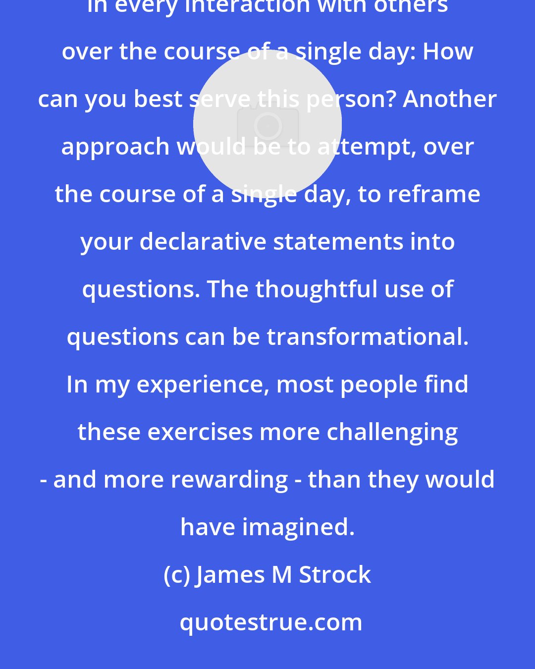 James M Strock: I would suggest two approaches to begin the leadership journey in earnest. First would be to ask oneself, in every interaction with others over the course of a single day: How can you best serve this person? Another approach would be to attempt, over the course of a single day, to reframe your declarative statements into questions. The thoughtful use of questions can be transformational. In my experience, most people find these exercises more challenging - and more rewarding - than they would have imagined.