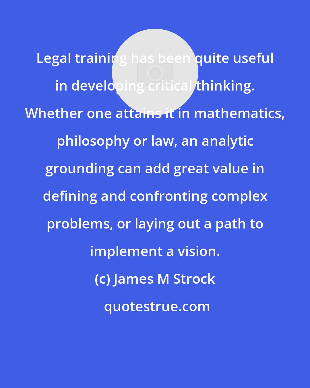 James M Strock: Legal training has been quite useful in developing critical thinking. Whether one attains it in mathematics, philosophy or law, an analytic grounding can add great value in defining and confronting complex problems, or laying out a path to implement a vision.