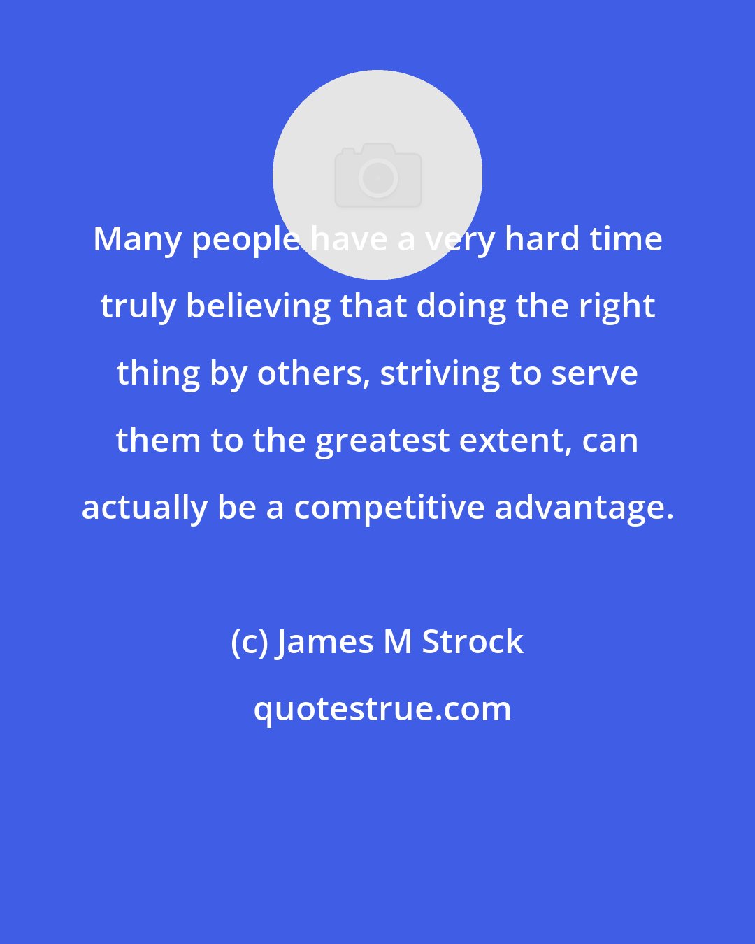 James M Strock: Many people have a very hard time truly believing that doing the right thing by others, striving to serve them to the greatest extent, can actually be a competitive advantage.