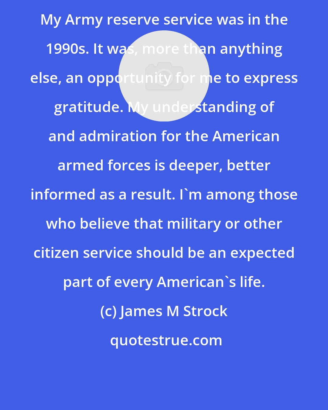 James M Strock: My Army reserve service was in the 1990s. It was, more than anything else, an opportunity for me to express gratitude. My understanding of and admiration for the American armed forces is deeper, better informed as a result. I'm among those who believe that military or other citizen service should be an expected part of every American's life.