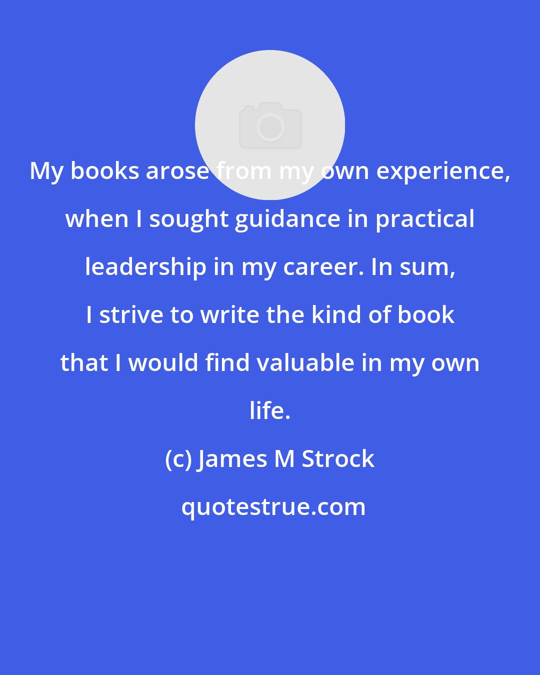 James M Strock: My books arose from my own experience, when I sought guidance in practical leadership in my career. In sum, I strive to write the kind of book that I would find valuable in my own life.