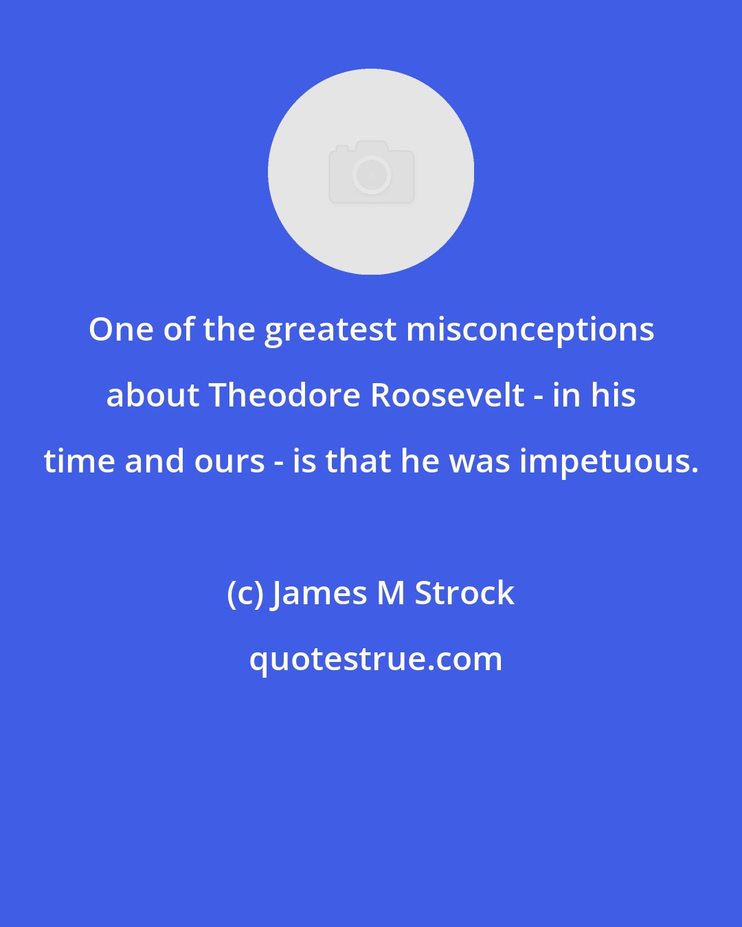 James M Strock: One of the greatest misconceptions about Theodore Roosevelt - in his time and ours - is that he was impetuous.