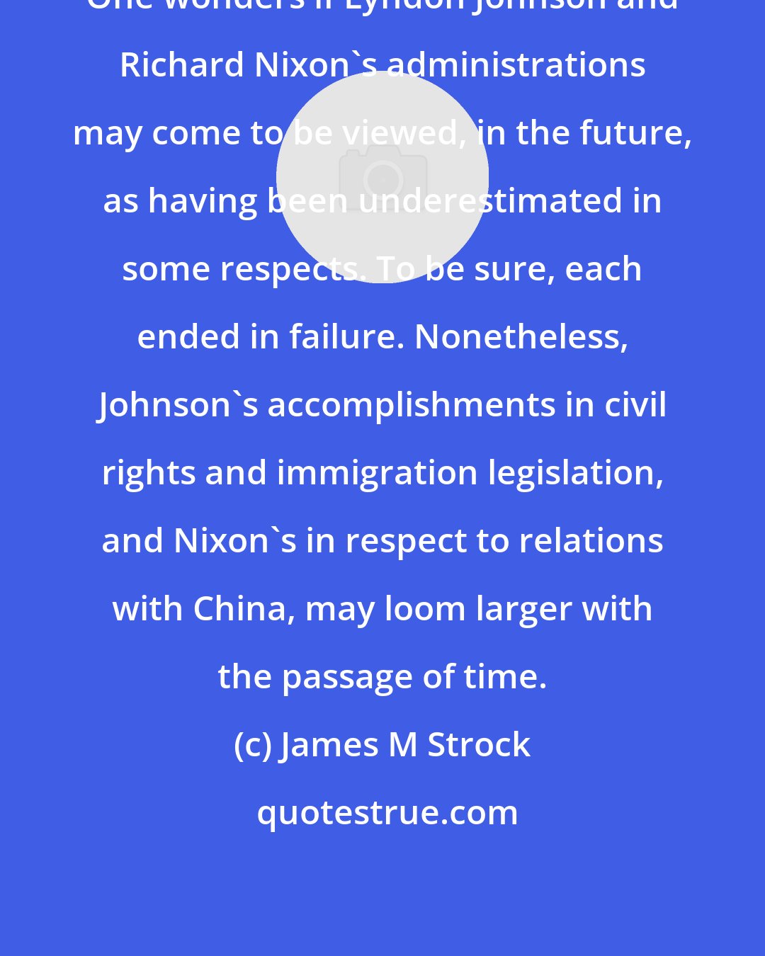 James M Strock: One wonders if Lyndon Johnson and Richard Nixon's administrations may come to be viewed, in the future, as having been underestimated in some respects. To be sure, each ended in failure. Nonetheless, Johnson's accomplishments in civil rights and immigration legislation, and Nixon's in respect to relations with China, may loom larger with the passage of time.