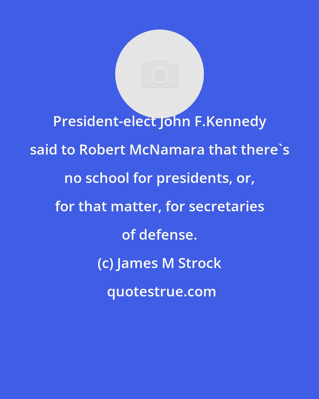 James M Strock: President-elect John F.Kennedy said to Robert McNamara that there's no school for presidents, or, for that matter, for secretaries of defense.