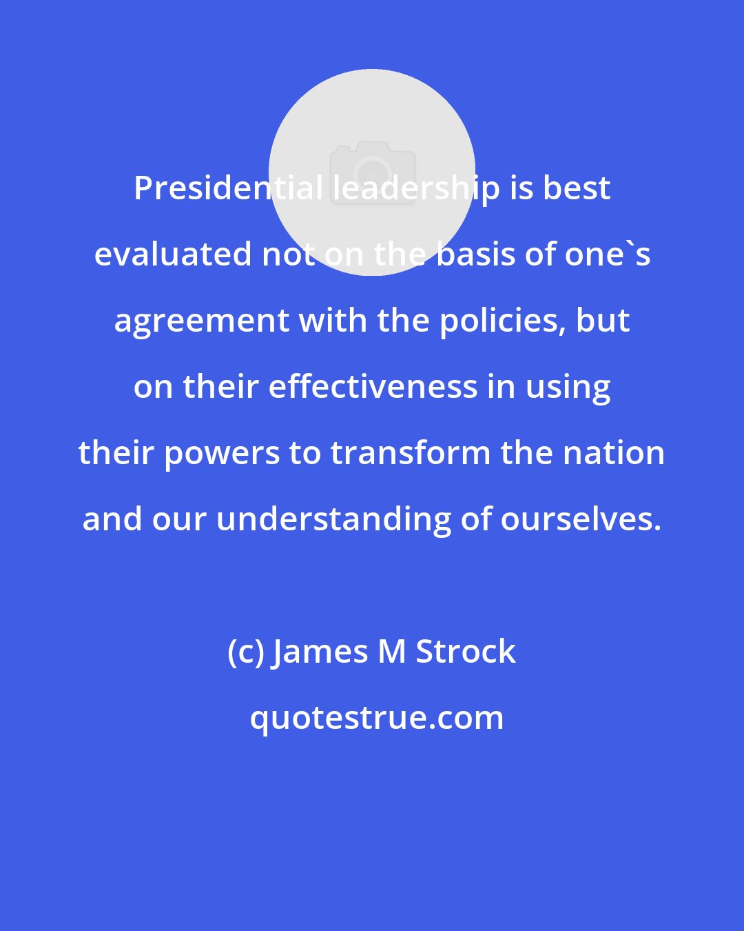 James M Strock: Presidential leadership is best evaluated not on the basis of one's agreement with the policies, but on their effectiveness in using their powers to transform the nation and our understanding of ourselves.