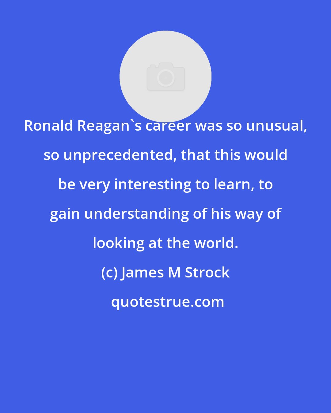 James M Strock: Ronald Reagan's career was so unusual, so unprecedented, that this would be very interesting to learn, to gain understanding of his way of looking at the world.