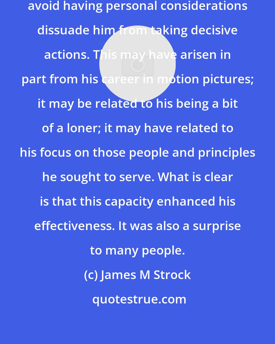 James M Strock: Ronald Reagan was notably able to avoid having personal considerations dissuade him from taking decisive actions. This may have arisen in part from his career in motion pictures; it may be related to his being a bit of a loner; it may have related to his focus on those people and principles he sought to serve. What is clear is that this capacity enhanced his effectiveness. It was also a surprise to many people.