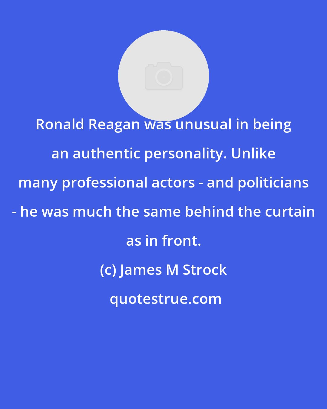 James M Strock: Ronald Reagan was unusual in being an authentic personality. Unlike many professional actors - and politicians - he was much the same behind the curtain as in front.