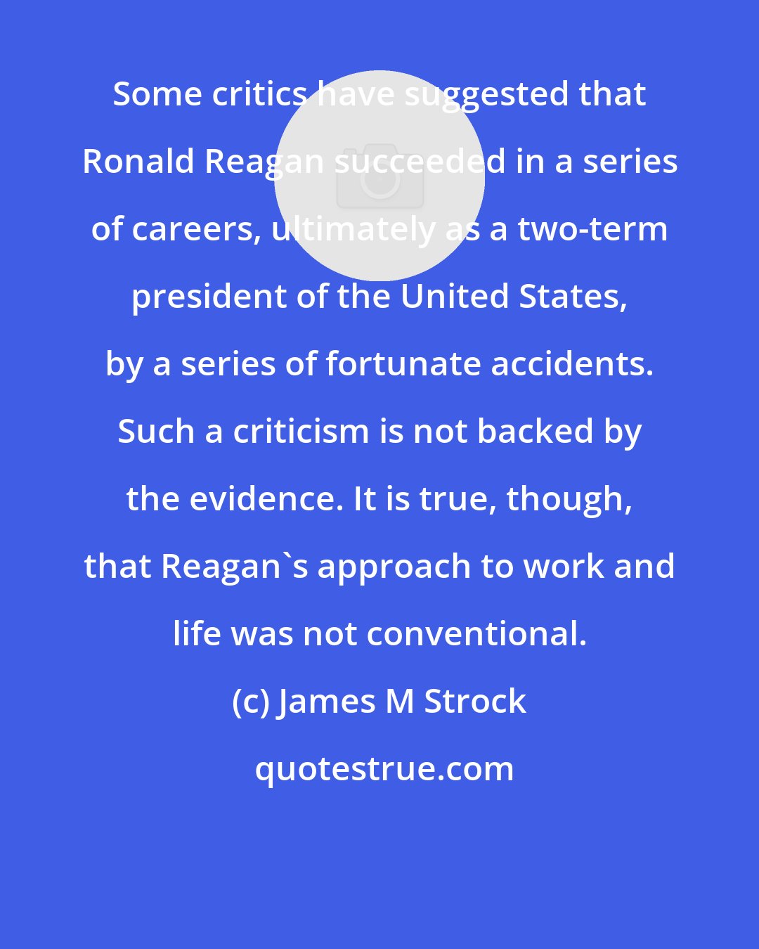 James M Strock: Some critics have suggested that Ronald Reagan succeeded in a series of careers, ultimately as a two-term president of the United States, by a series of fortunate accidents. Such a criticism is not backed by the evidence. It is true, though, that Reagan's approach to work and life was not conventional.