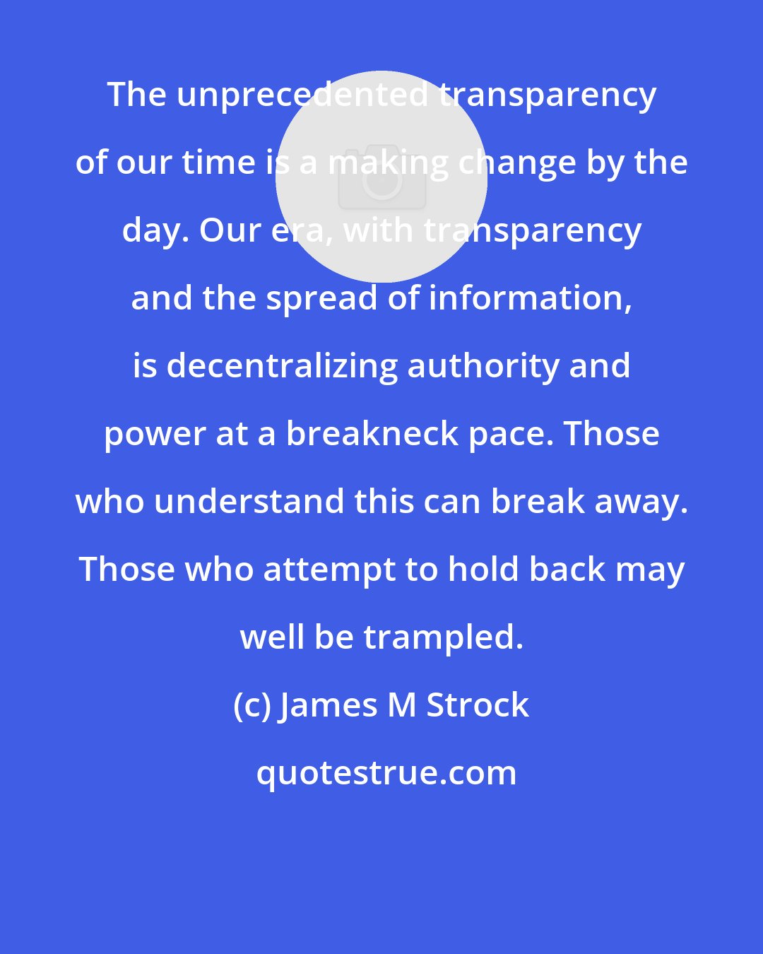 James M Strock: The unprecedented transparency of our time is a making change by the day. Our era, with transparency and the spread of information, is decentralizing authority and power at a breakneck pace. Those who understand this can break away. Those who attempt to hold back may well be trampled.