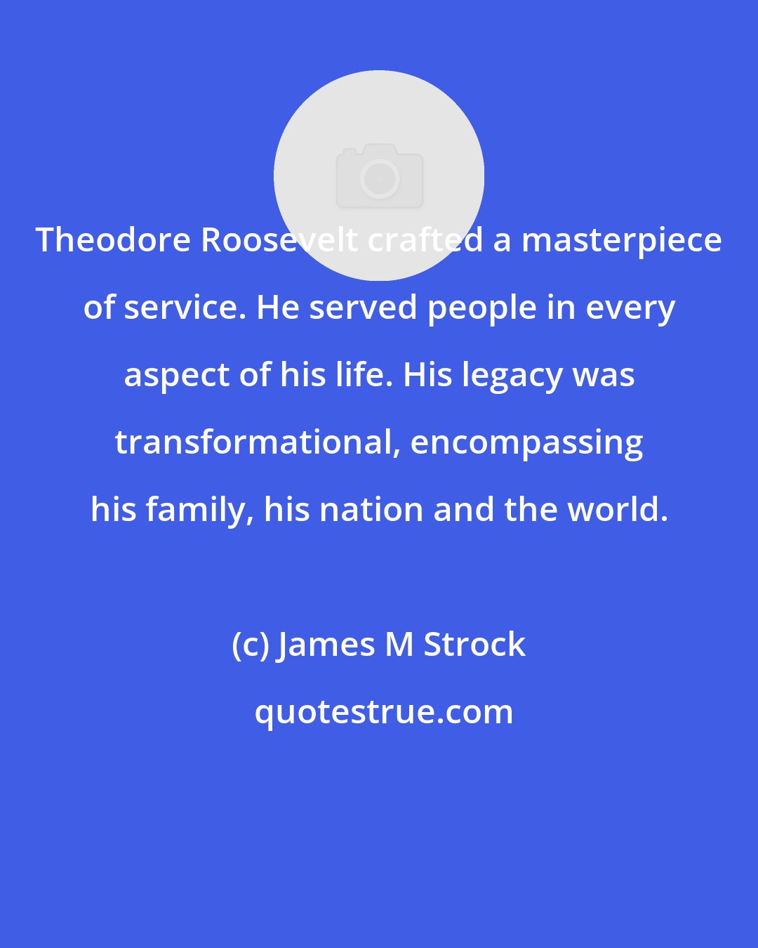 James M Strock: Theodore Roosevelt crafted a masterpiece of service. He served people in every aspect of his life. His legacy was transformational, encompassing his family, his nation and the world.