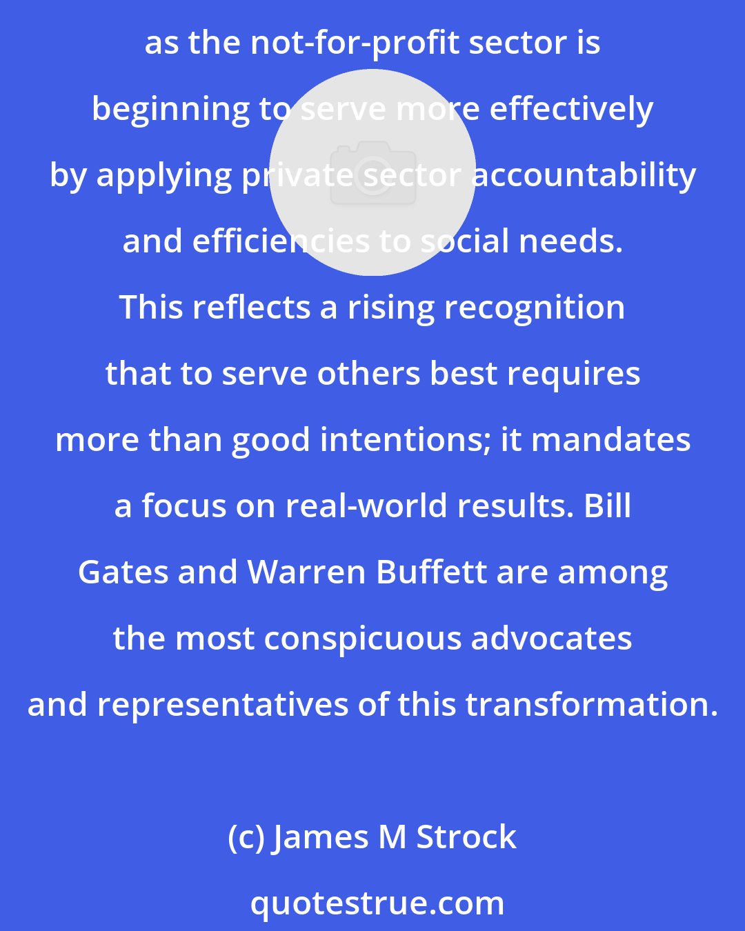 James M Strock: Wal-Mart, with its legendary focus on customer value in terms of price, is innovating in sustainability. Now, we're beginning to see the mirror image, a convergence, as the not-for-profit sector is beginning to serve more effectively by applying private sector accountability and efficiencies to social needs. This reflects a rising recognition that to serve others best requires more than good intentions; it mandates a focus on real-world results. Bill Gates and Warren Buffett are among the most conspicuous advocates and representatives of this transformation.