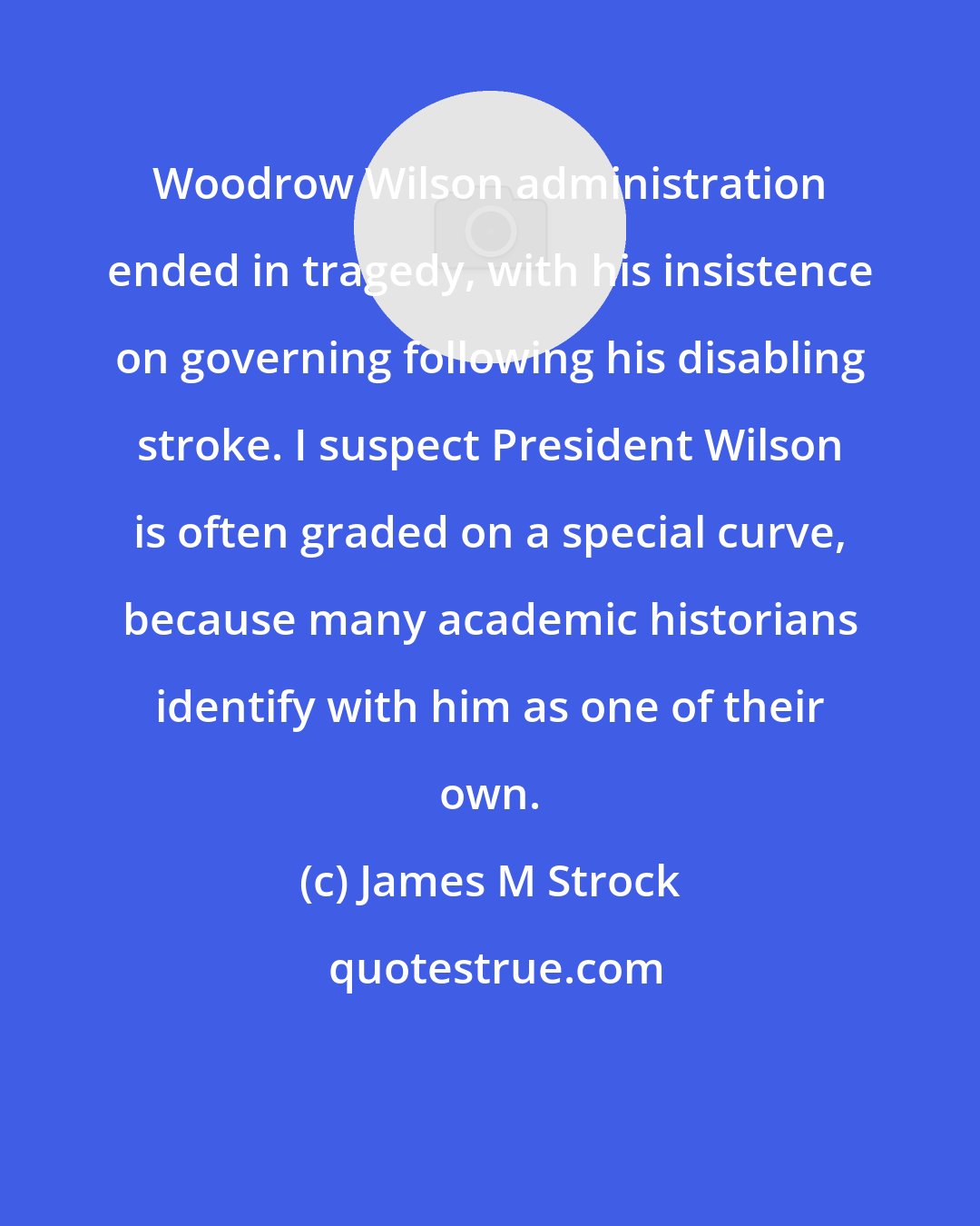 James M Strock: Woodrow Wilson administration ended in tragedy, with his insistence on governing following his disabling stroke. I suspect President Wilson is often graded on a special curve, because many academic historians identify with him as one of their own.