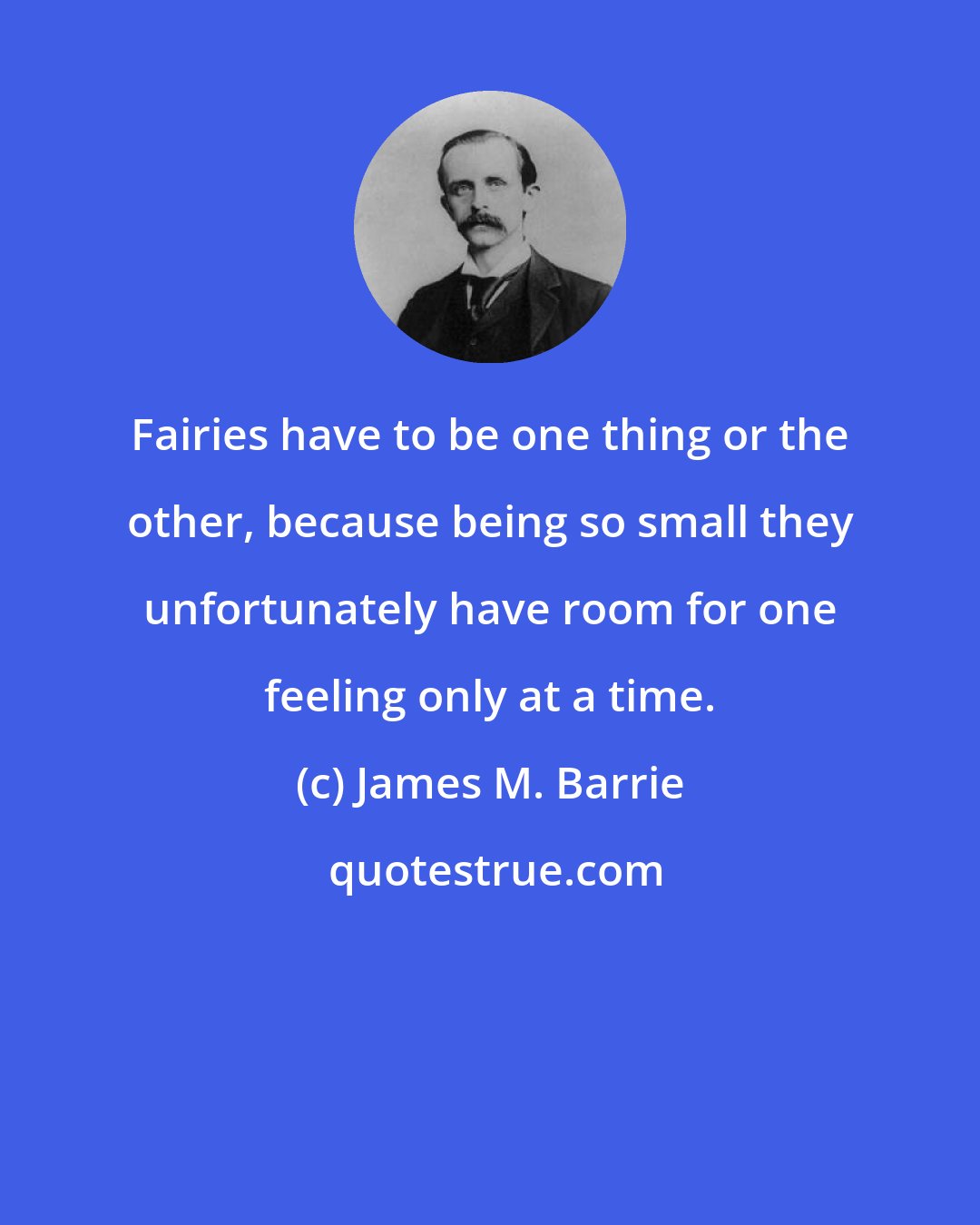 James M. Barrie: Fairies have to be one thing or the other, because being so small they unfortunately have room for one feeling only at a time.