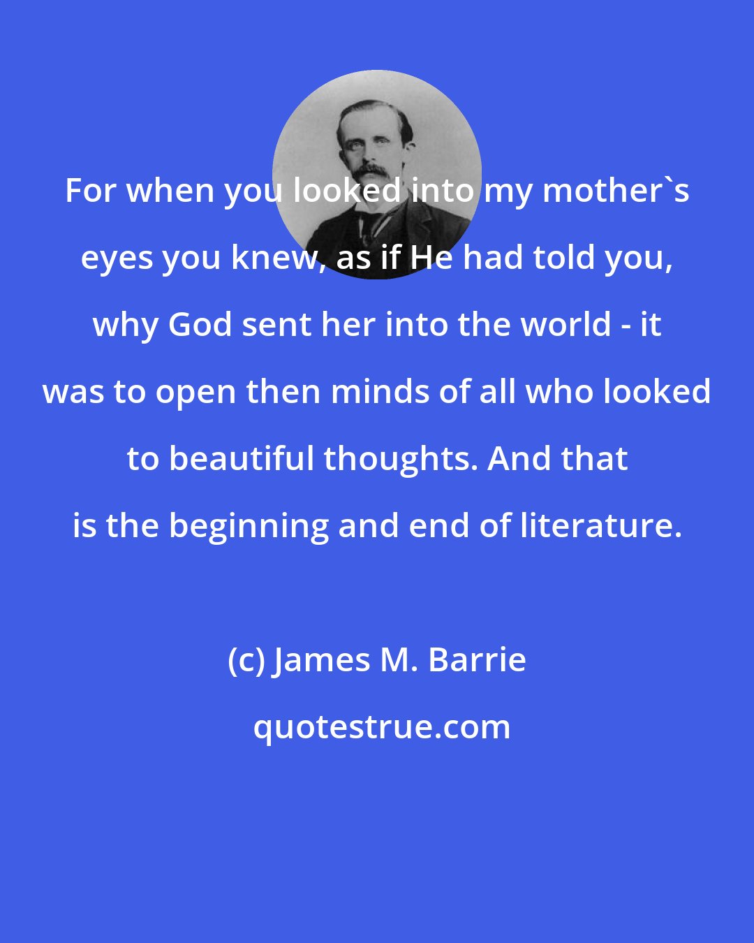 James M. Barrie: For when you looked into my mother's eyes you knew, as if He had told you, why God sent her into the world - it was to open then minds of all who looked to beautiful thoughts. And that is the beginning and end of literature.