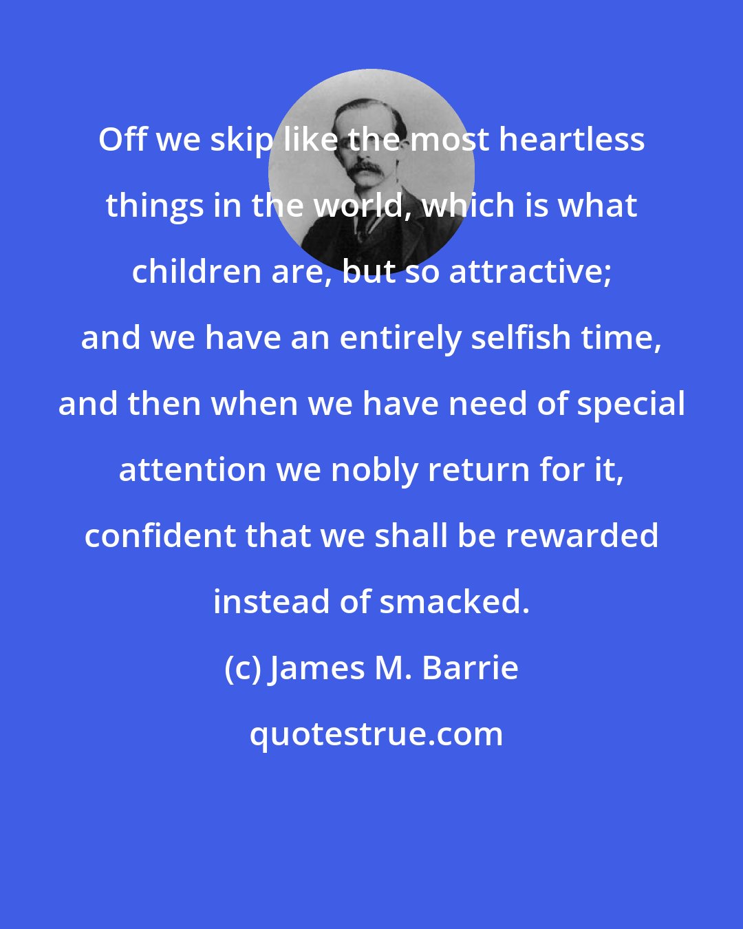 James M. Barrie: Off we skip like the most heartless things in the world, which is what children are, but so attractive; and we have an entirely selfish time, and then when we have need of special attention we nobly return for it, confident that we shall be rewarded instead of smacked.