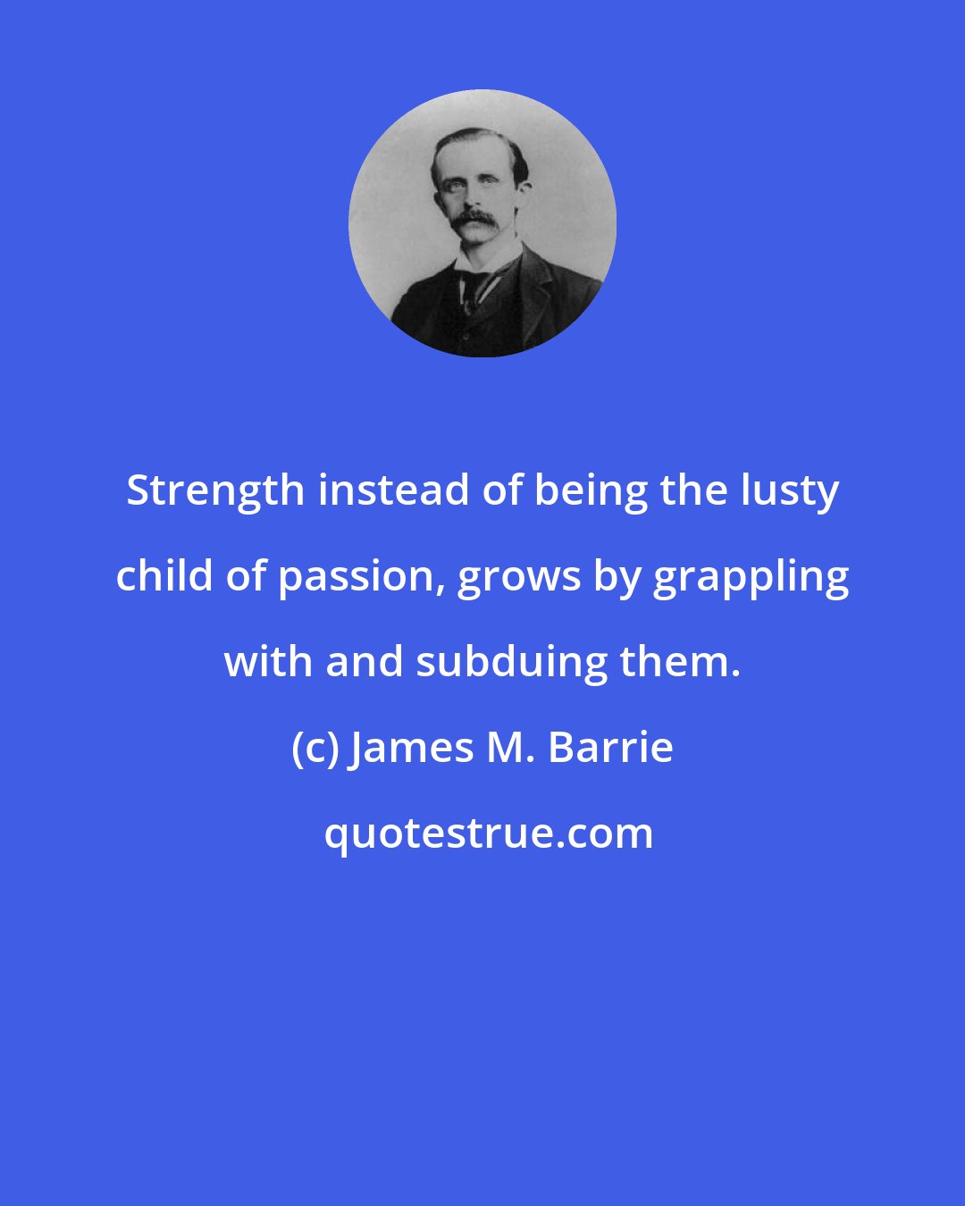 James M. Barrie: Strength instead of being the lusty child of passion, grows by grappling with and subduing them.